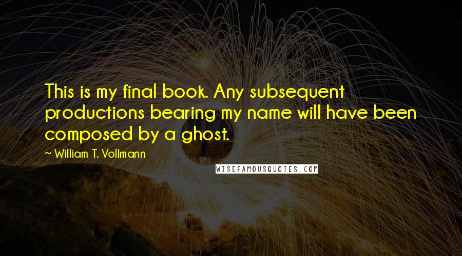 William T. Vollmann Quotes: This is my final book. Any subsequent productions bearing my name will have been composed by a ghost.