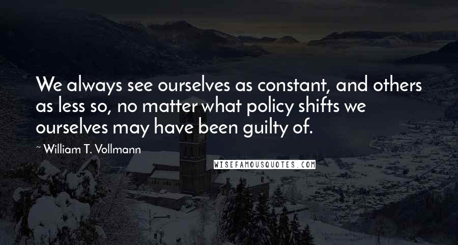 William T. Vollmann Quotes: We always see ourselves as constant, and others as less so, no matter what policy shifts we ourselves may have been guilty of.