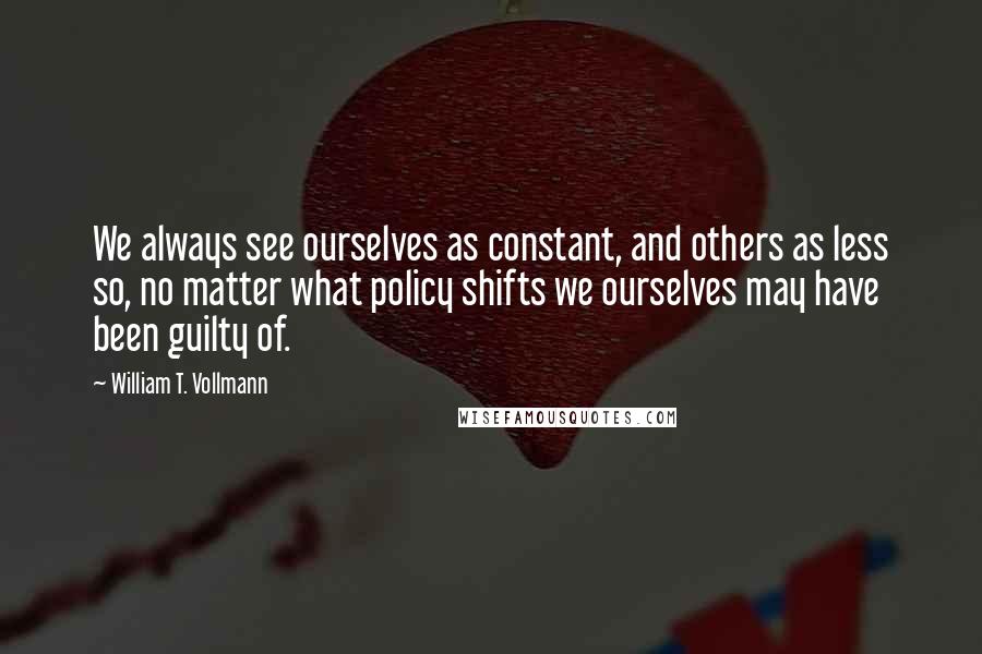 William T. Vollmann Quotes: We always see ourselves as constant, and others as less so, no matter what policy shifts we ourselves may have been guilty of.