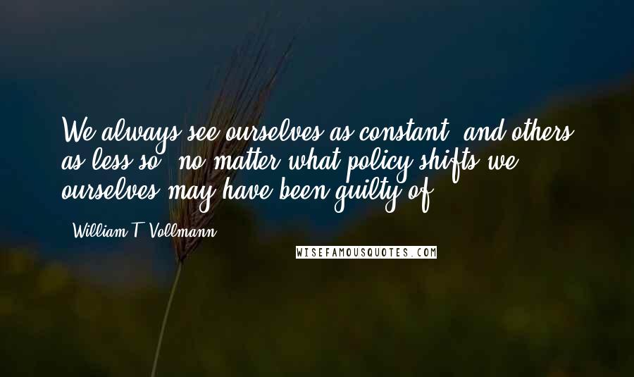 William T. Vollmann Quotes: We always see ourselves as constant, and others as less so, no matter what policy shifts we ourselves may have been guilty of.