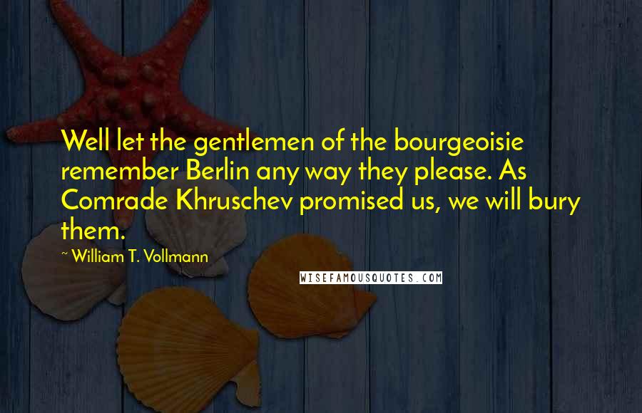William T. Vollmann Quotes: Well let the gentlemen of the bourgeoisie remember Berlin any way they please. As Comrade Khruschev promised us, we will bury them.