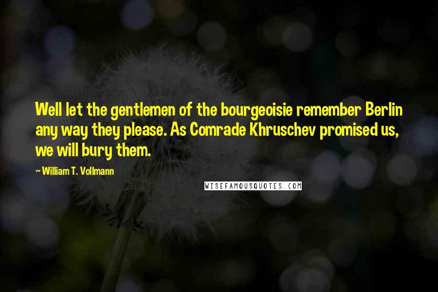 William T. Vollmann Quotes: Well let the gentlemen of the bourgeoisie remember Berlin any way they please. As Comrade Khruschev promised us, we will bury them.