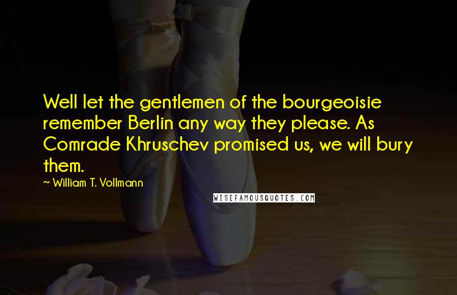 William T. Vollmann Quotes: Well let the gentlemen of the bourgeoisie remember Berlin any way they please. As Comrade Khruschev promised us, we will bury them.