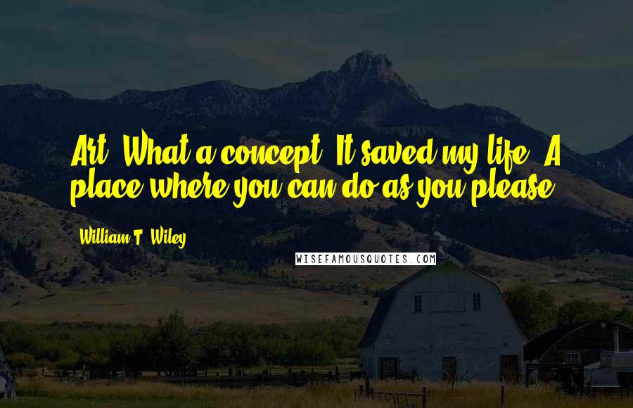 William T. Wiley Quotes: Art! What a concept! It saved my life! A place where you can do as you please!