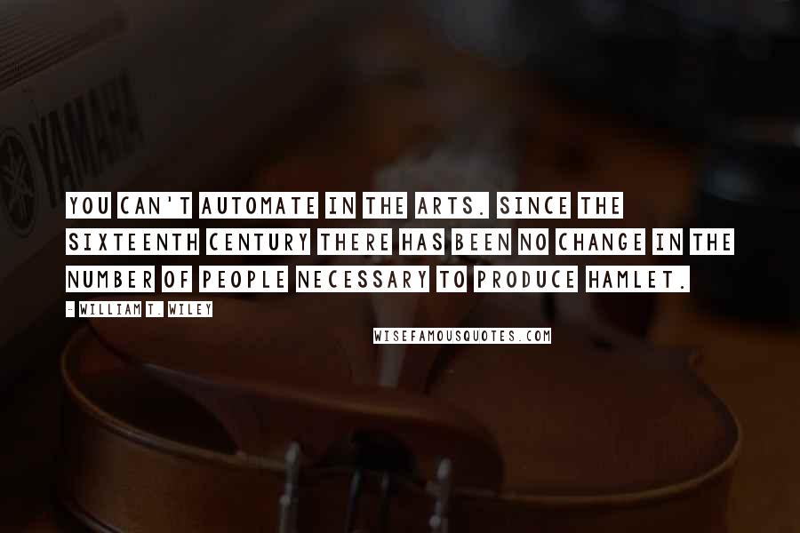William T. Wiley Quotes: You can't automate in the arts. Since the sixteenth century there has been no change in the number of people necessary to produce Hamlet.