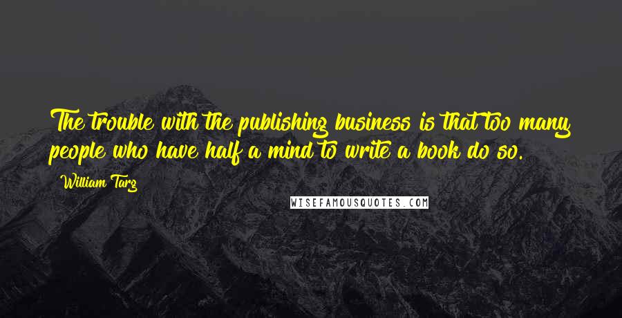 William Targ Quotes: The trouble with the publishing business is that too many people who have half a mind to write a book do so.