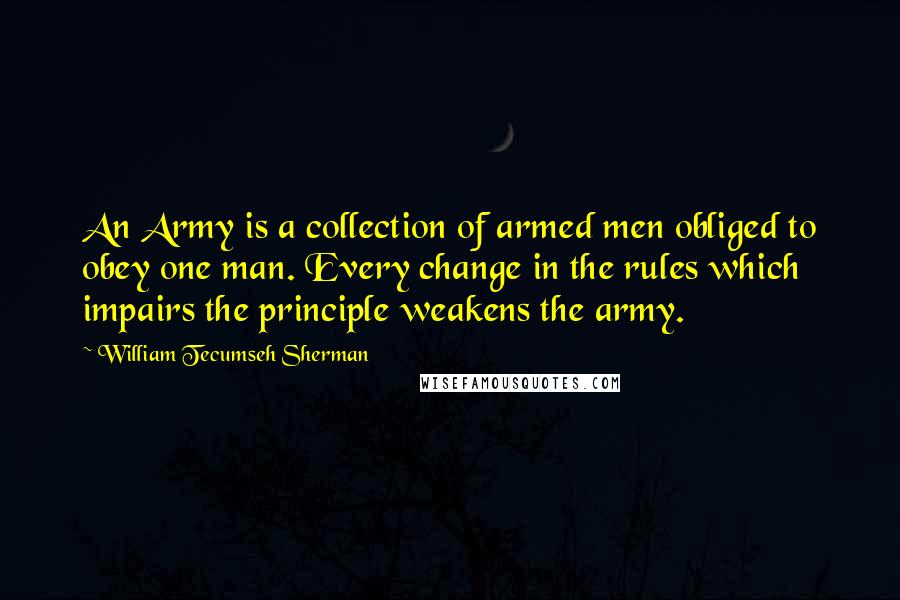 William Tecumseh Sherman Quotes: An Army is a collection of armed men obliged to obey one man. Every change in the rules which impairs the principle weakens the army.