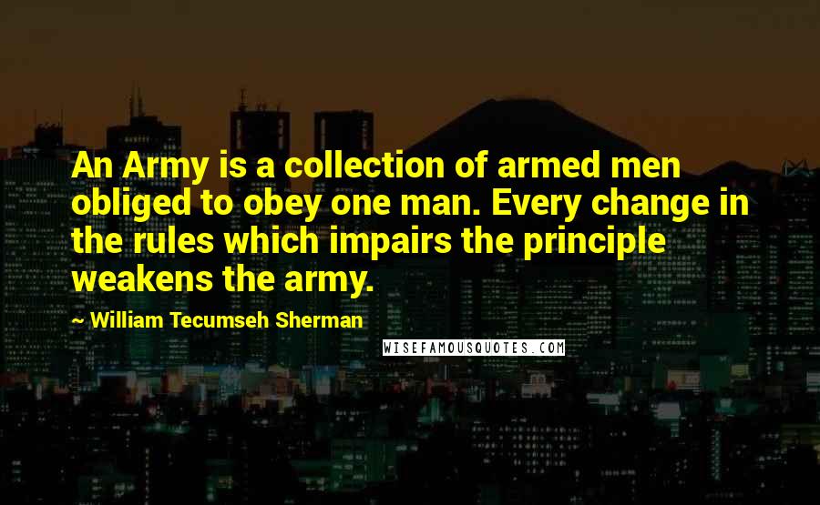 William Tecumseh Sherman Quotes: An Army is a collection of armed men obliged to obey one man. Every change in the rules which impairs the principle weakens the army.