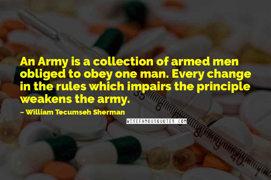 William Tecumseh Sherman Quotes: An Army is a collection of armed men obliged to obey one man. Every change in the rules which impairs the principle weakens the army.