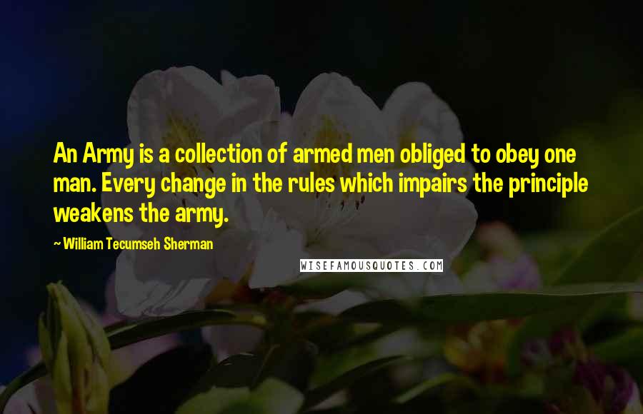 William Tecumseh Sherman Quotes: An Army is a collection of armed men obliged to obey one man. Every change in the rules which impairs the principle weakens the army.