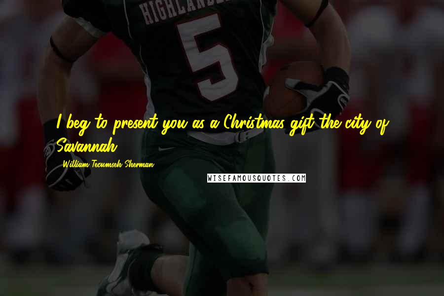 William Tecumseh Sherman Quotes: I beg to present you as a Christmas gift the city of Savannah.