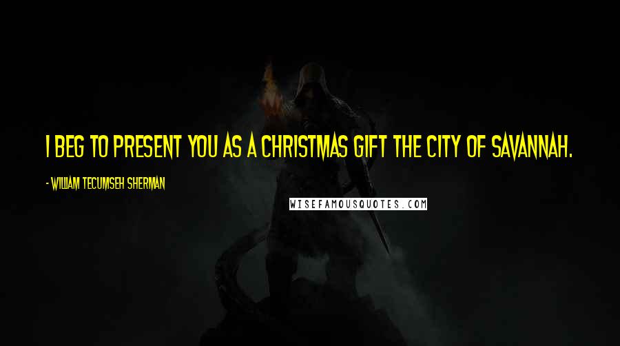 William Tecumseh Sherman Quotes: I beg to present you as a Christmas gift the city of Savannah.