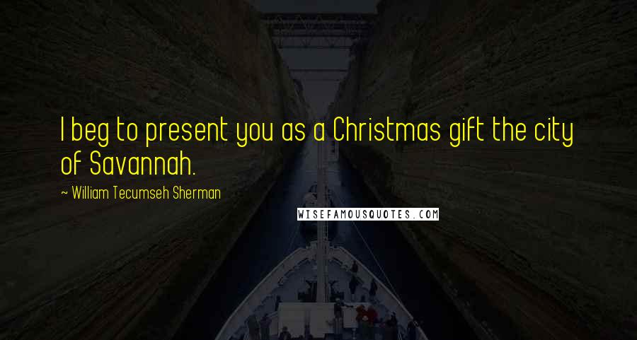 William Tecumseh Sherman Quotes: I beg to present you as a Christmas gift the city of Savannah.
