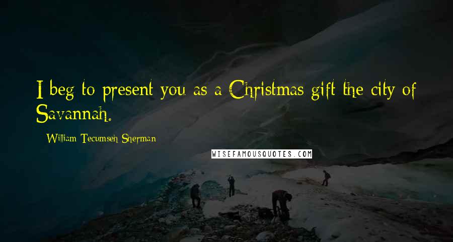 William Tecumseh Sherman Quotes: I beg to present you as a Christmas gift the city of Savannah.