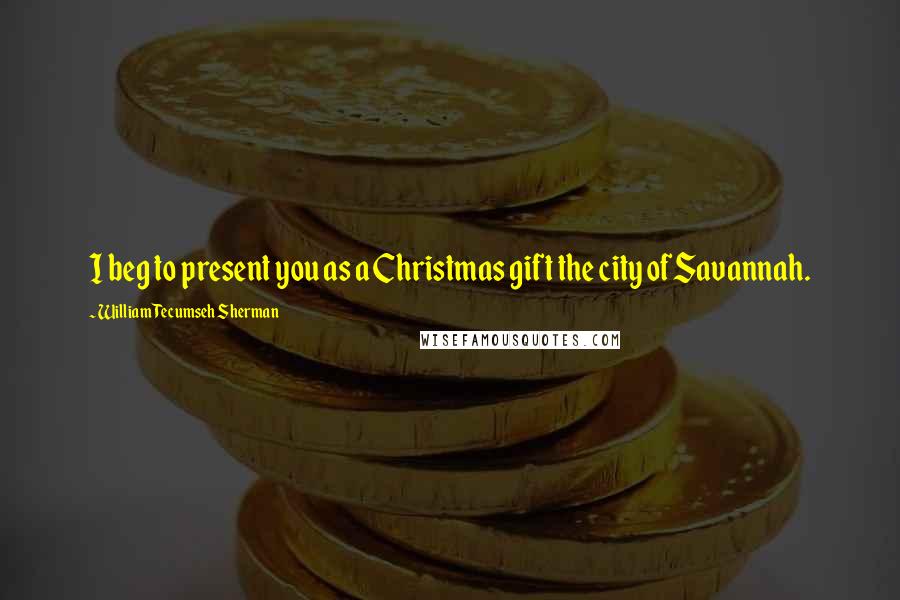 William Tecumseh Sherman Quotes: I beg to present you as a Christmas gift the city of Savannah.