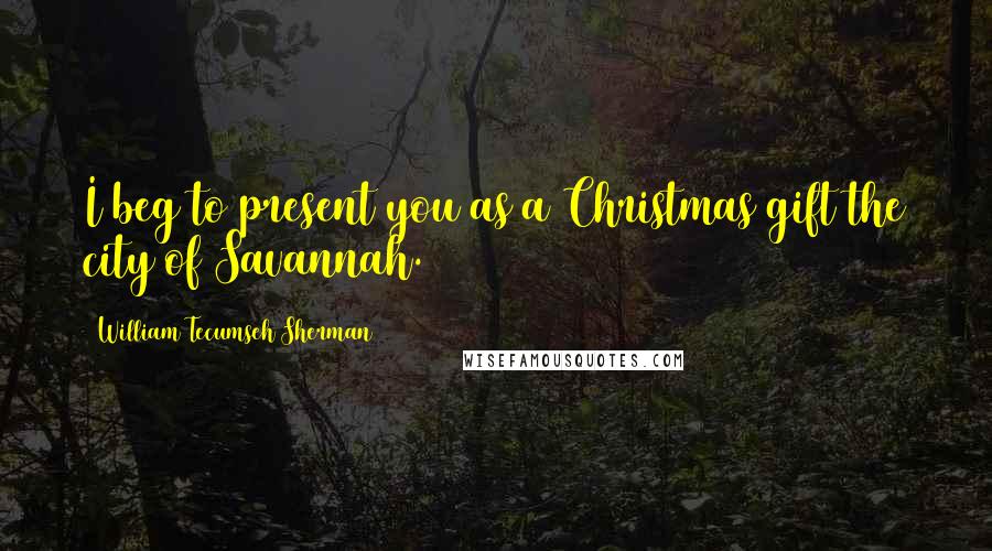 William Tecumseh Sherman Quotes: I beg to present you as a Christmas gift the city of Savannah.