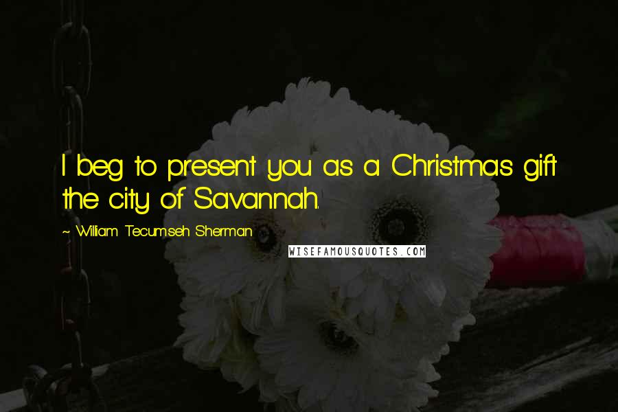 William Tecumseh Sherman Quotes: I beg to present you as a Christmas gift the city of Savannah.