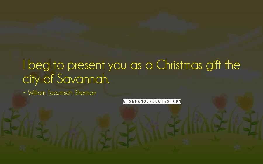 William Tecumseh Sherman Quotes: I beg to present you as a Christmas gift the city of Savannah.