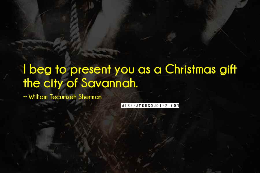 William Tecumseh Sherman Quotes: I beg to present you as a Christmas gift the city of Savannah.