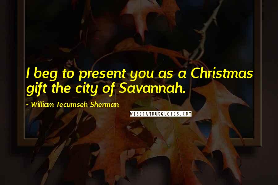 William Tecumseh Sherman Quotes: I beg to present you as a Christmas gift the city of Savannah.