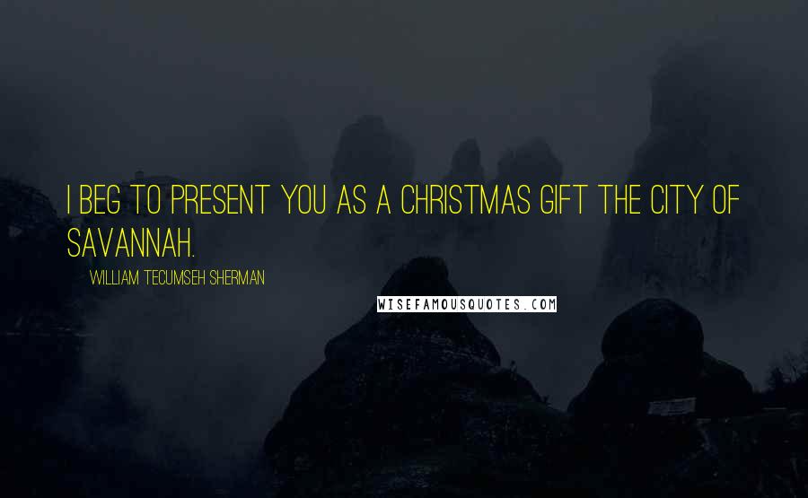 William Tecumseh Sherman Quotes: I beg to present you as a Christmas gift the city of Savannah.