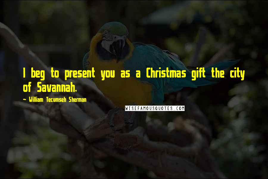 William Tecumseh Sherman Quotes: I beg to present you as a Christmas gift the city of Savannah.