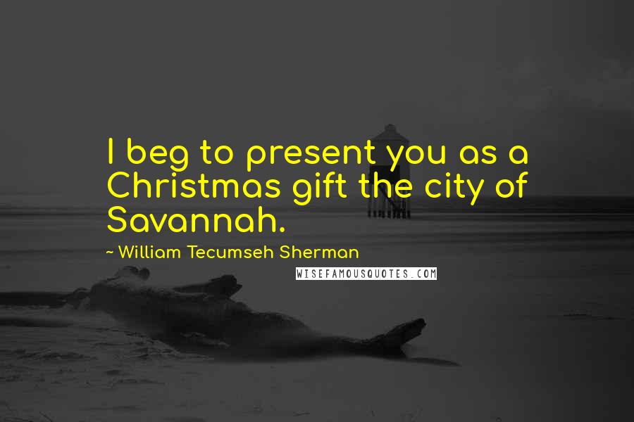 William Tecumseh Sherman Quotes: I beg to present you as a Christmas gift the city of Savannah.