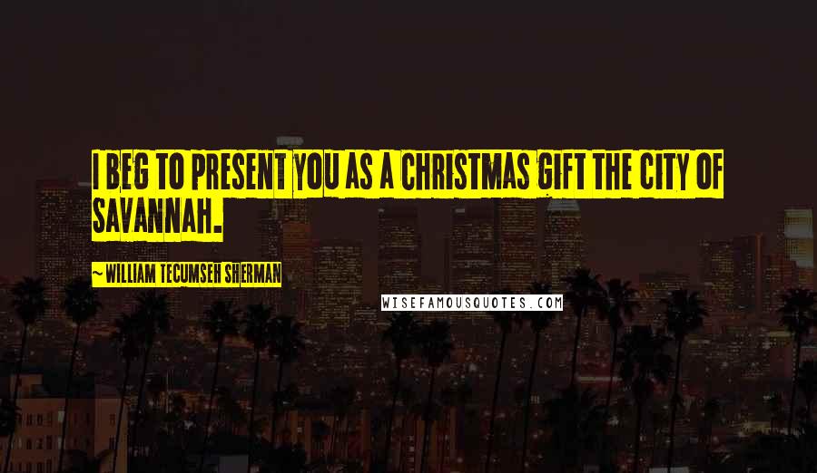 William Tecumseh Sherman Quotes: I beg to present you as a Christmas gift the city of Savannah.