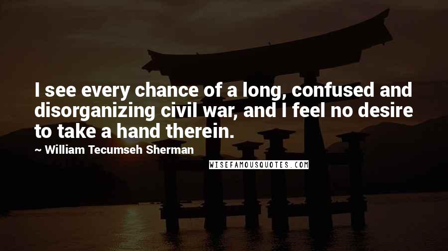William Tecumseh Sherman Quotes: I see every chance of a long, confused and disorganizing civil war, and I feel no desire to take a hand therein.