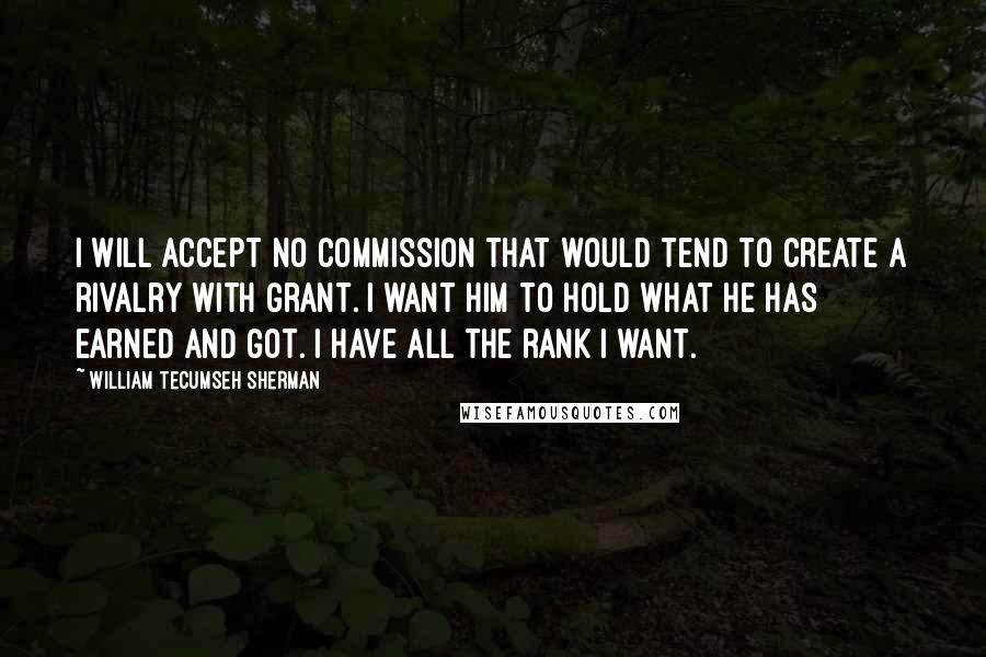 William Tecumseh Sherman Quotes: I will accept no commission that would tend to create a rivalry with Grant. I want him to hold what he has earned and got. I have all the rank I want.