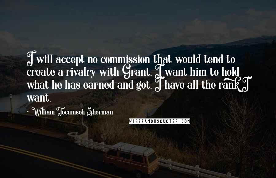 William Tecumseh Sherman Quotes: I will accept no commission that would tend to create a rivalry with Grant. I want him to hold what he has earned and got. I have all the rank I want.