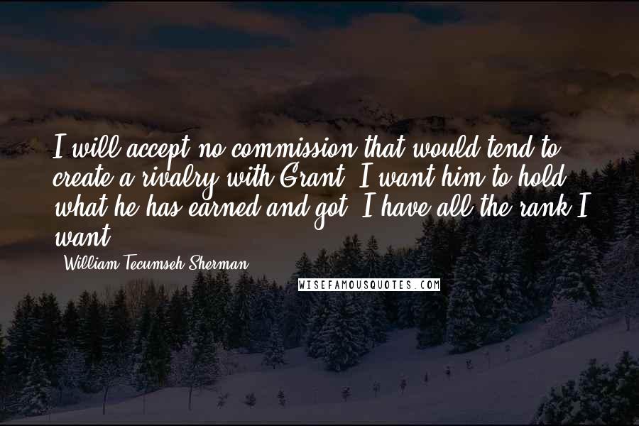 William Tecumseh Sherman Quotes: I will accept no commission that would tend to create a rivalry with Grant. I want him to hold what he has earned and got. I have all the rank I want.