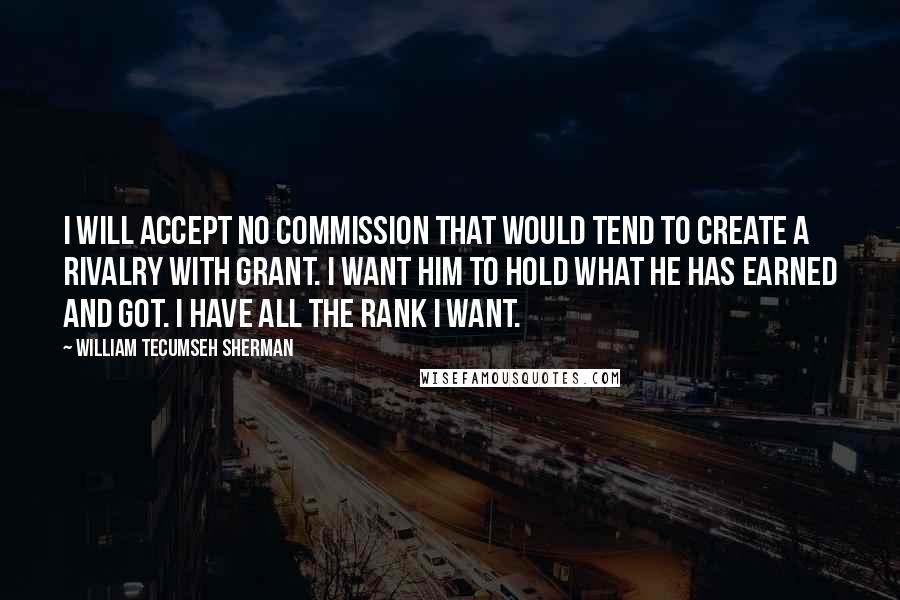 William Tecumseh Sherman Quotes: I will accept no commission that would tend to create a rivalry with Grant. I want him to hold what he has earned and got. I have all the rank I want.