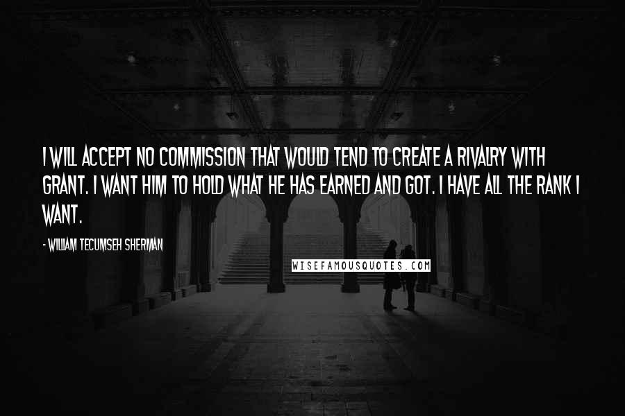 William Tecumseh Sherman Quotes: I will accept no commission that would tend to create a rivalry with Grant. I want him to hold what he has earned and got. I have all the rank I want.