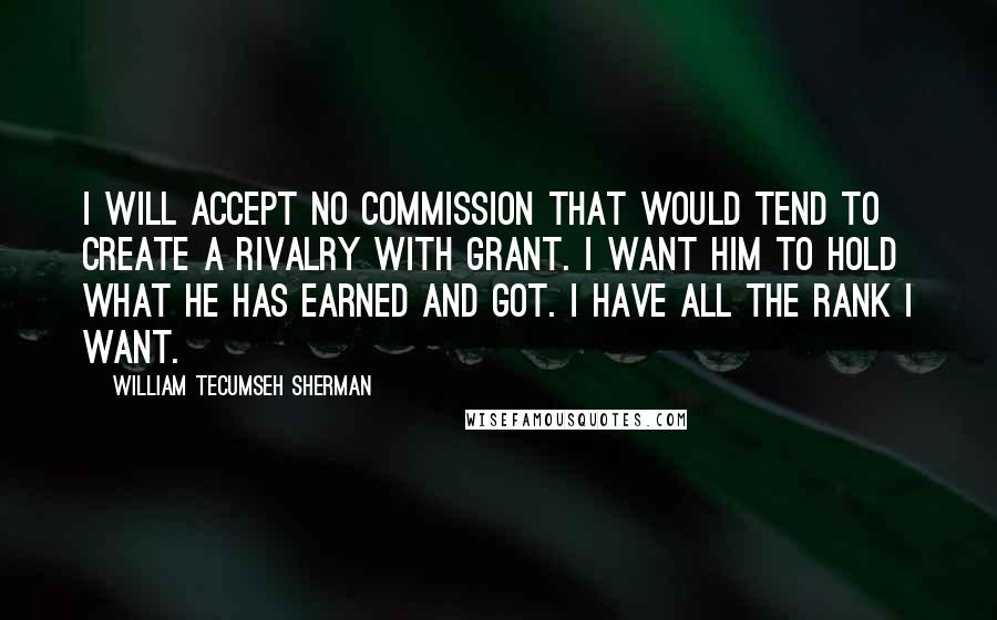 William Tecumseh Sherman Quotes: I will accept no commission that would tend to create a rivalry with Grant. I want him to hold what he has earned and got. I have all the rank I want.