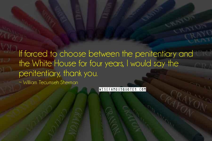 William Tecumseh Sherman Quotes: If forced to choose between the penitentiary and the White House for four years, I would say the penitentiary, thank you.