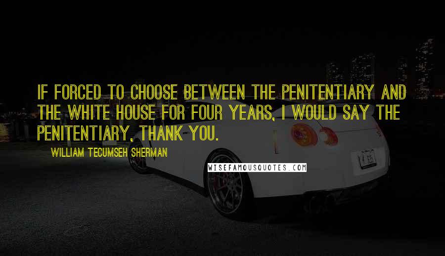 William Tecumseh Sherman Quotes: If forced to choose between the penitentiary and the White House for four years, I would say the penitentiary, thank you.