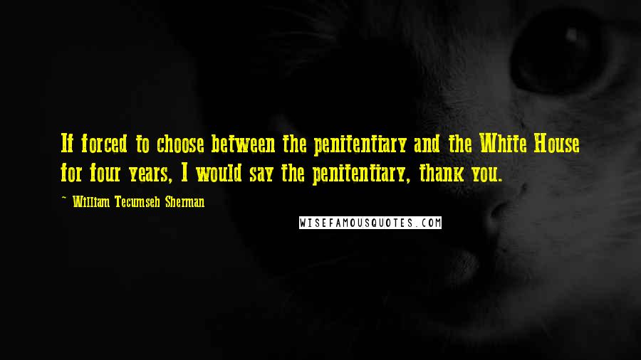 William Tecumseh Sherman Quotes: If forced to choose between the penitentiary and the White House for four years, I would say the penitentiary, thank you.