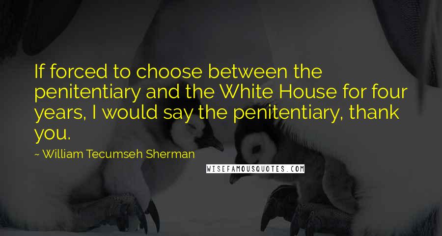 William Tecumseh Sherman Quotes: If forced to choose between the penitentiary and the White House for four years, I would say the penitentiary, thank you.