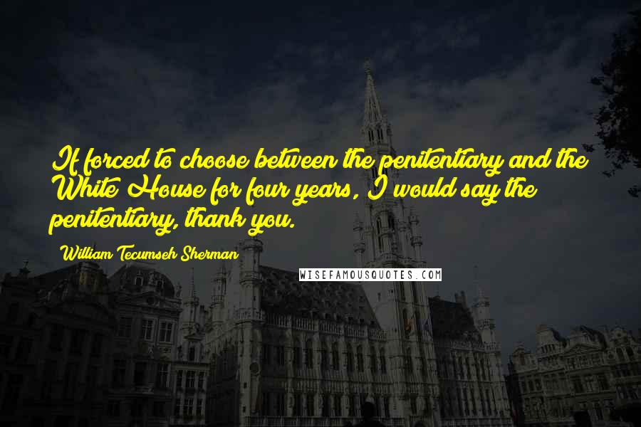 William Tecumseh Sherman Quotes: If forced to choose between the penitentiary and the White House for four years, I would say the penitentiary, thank you.