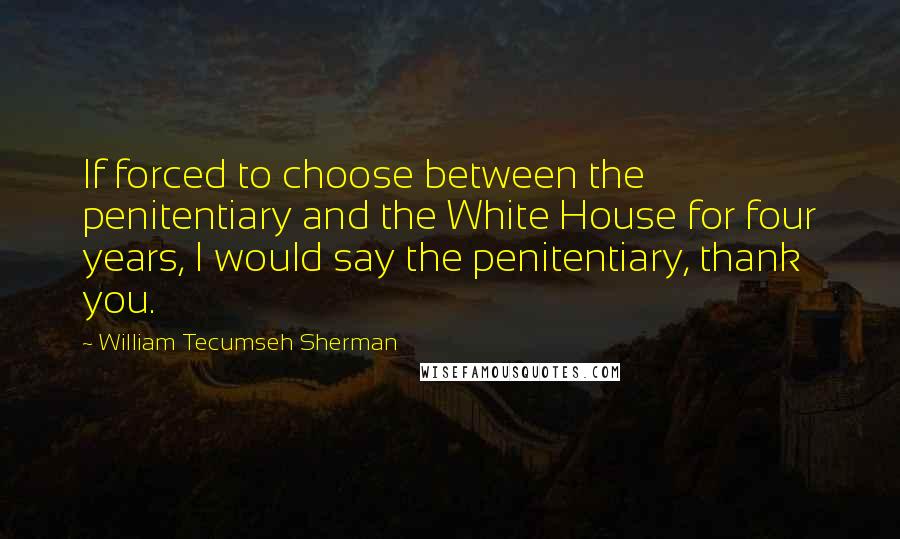 William Tecumseh Sherman Quotes: If forced to choose between the penitentiary and the White House for four years, I would say the penitentiary, thank you.