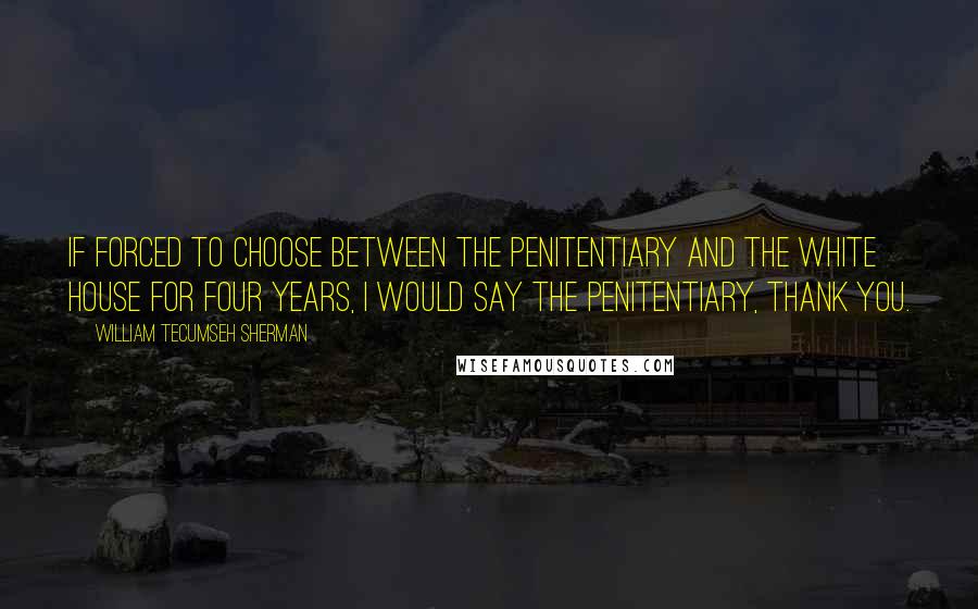 William Tecumseh Sherman Quotes: If forced to choose between the penitentiary and the White House for four years, I would say the penitentiary, thank you.