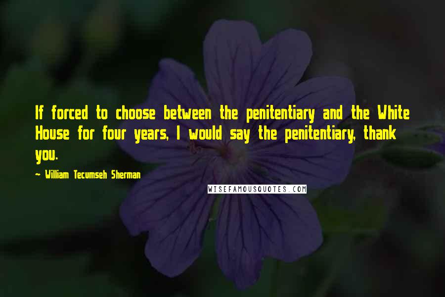 William Tecumseh Sherman Quotes: If forced to choose between the penitentiary and the White House for four years, I would say the penitentiary, thank you.