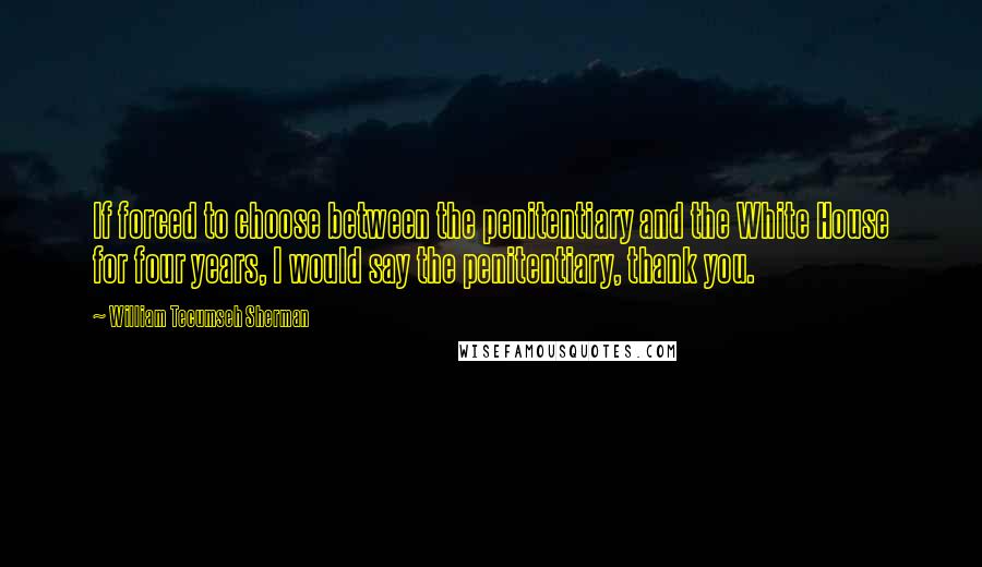 William Tecumseh Sherman Quotes: If forced to choose between the penitentiary and the White House for four years, I would say the penitentiary, thank you.