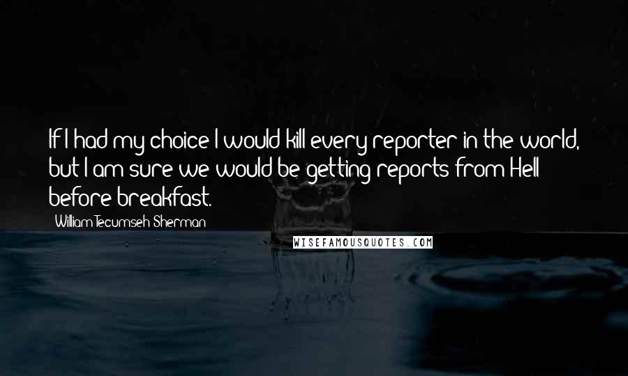 William Tecumseh Sherman Quotes: If I had my choice I would kill every reporter in the world, but I am sure we would be getting reports from Hell before breakfast.