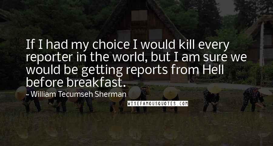 William Tecumseh Sherman Quotes: If I had my choice I would kill every reporter in the world, but I am sure we would be getting reports from Hell before breakfast.