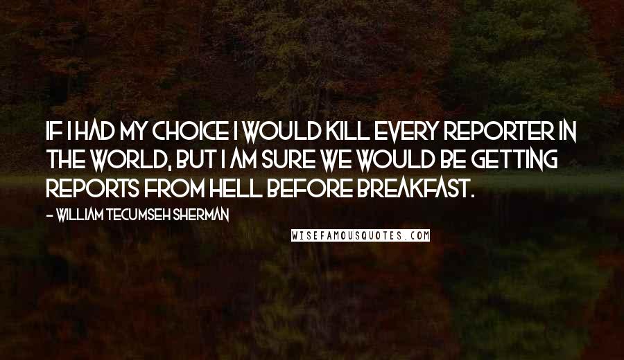 William Tecumseh Sherman Quotes: If I had my choice I would kill every reporter in the world, but I am sure we would be getting reports from Hell before breakfast.