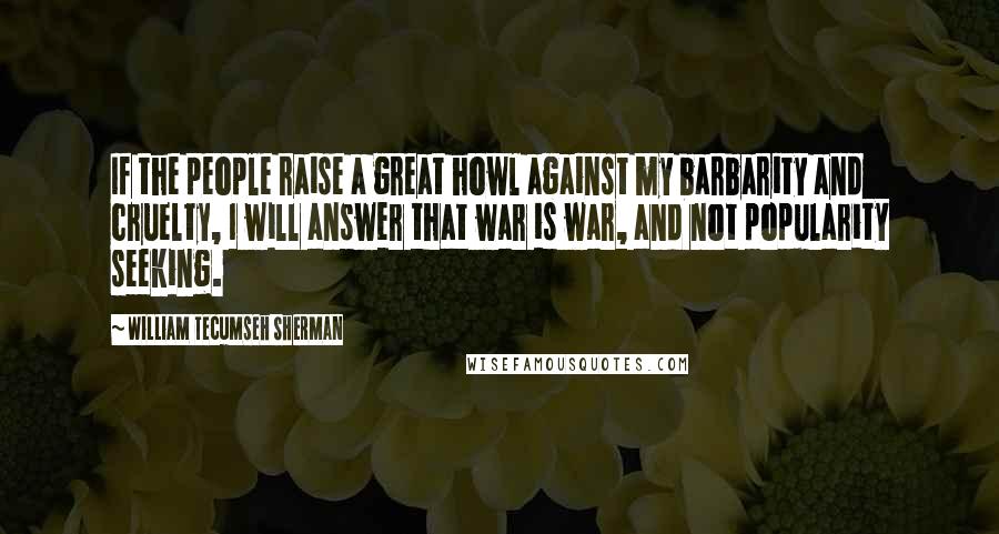 William Tecumseh Sherman Quotes: If the people raise a great howl against my barbarity and cruelty, I will answer that war is war, and not popularity seeking.