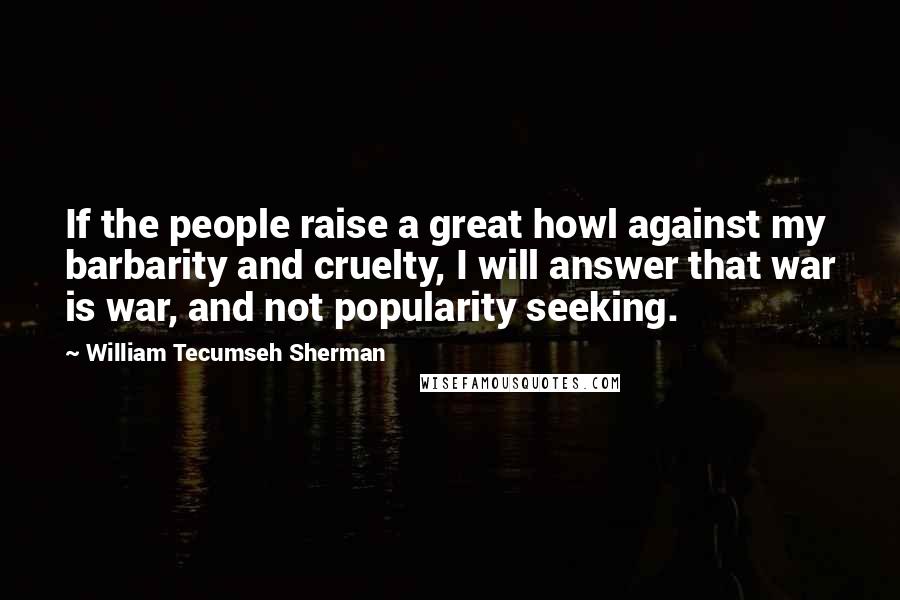 William Tecumseh Sherman Quotes: If the people raise a great howl against my barbarity and cruelty, I will answer that war is war, and not popularity seeking.