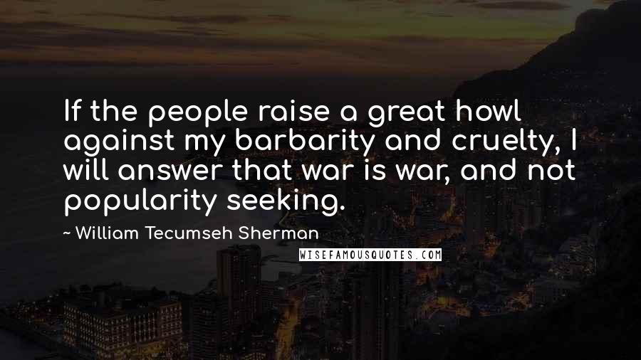 William Tecumseh Sherman Quotes: If the people raise a great howl against my barbarity and cruelty, I will answer that war is war, and not popularity seeking.